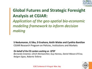 Global Futures and Strategic Foresight
Analysis at CGIAR:
Application of the geo-spatial bio-economic
modeling framework to inform decision
making
S Nedumaran, G Sika, D Enahoro, Keith Wiebe and Cynthia Bantilan
CGIAR Research Program on Policies, Institutions and Markets
On behalf of the CG centers working on GFSF
Bernardo Creamer, Ulrich Kleinwechter, Guy Hareau, Daniel Mason-D'Croz,
Nelgen Signe, Roberto Telleria
ICAE Conference 9-14 August Milan, Italy
 