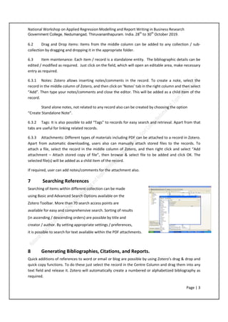 National Workshop on Applied Regression Modelling and Report Writing in Business Research
Government College, Nedumangad, Thiruvananthapuram. India. 28th
to 30th
October 2019.
Page | 3
6.2 Drag and Drop items: Items from the middle column can be added to any collection / sub-
collection by dragging and dropping it in the appropriate folder.
6.3 Item maintenance: Each item / record is a standalone entity. The bibliographic details can be
edited / modified as required. Just click on the field, which will open an editable area, make necessary
entry as required.
6.3.1 Notes: Zotero allows inserting notes/comments in the record. To create a note, select the
record in the middle column of Zotero, and then click on ‘Notes’ tab in the right column and then select
“Add”. Then type your notes/comments and close the editor. This will be added as a child item of the
record.
Stand alone notes, not related to any record also can be created by choosing the option
“Create Standalone Note”.
6.3.2 Tags: It is also possible to add “Tags” to records for easy search and retrieval. Apart from that
tabs are useful for linking related records.
6.3.3 Attachments: Different types of materials including PDF can be attached to a record in Zotero.
Apart from automatic downloading, users also can manually attach stored files to the records. To
attach a file, select the record in the middle column of Zotero, and then right click and select “Add
attachment – Attach stored copy of file”, then browse & select file to be added and click OK. The
selected file(s) will be added as a child item of the record.
If required, user can add notes/comments for the attachment also.
7 Searching References
Searching of items within different collection can be made
using Basic and Advanced Search Options available on the
Zotero Toolbar. More than 70 search access points are
available for easy and comprehensive search. Sorting of results
(in ascending / descending orders) are possible by title and
creator / author. By setting appropriate settings / preferences,
it is possible to search for text available within the PDF attachments.
8 Generating Bibliographies, Citations, and Reports.
Quick additions of references to word or email or blog are possible by using Zotero’s drag & drop and
quick copy functions. To do these just select the record in the Centre Column and drag them into any
text field and release it. Zotero will automatically create a numbered or alphabetized bibliography as
required.
 