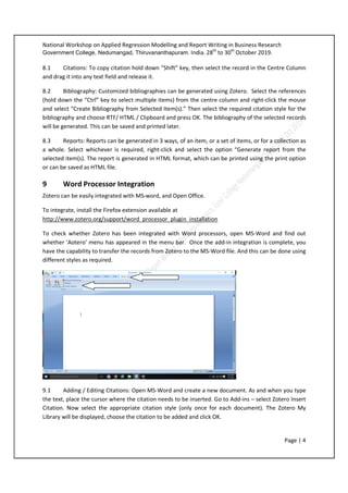 National Workshop on Applied Regression Modelling and Report Writing in Business Research
Government College, Nedumangad, Thiruvananthapuram. India. 28th
to 30th
October 2019.
Page | 4
8.1 Citations: To copy citation hold down “Shift” key, then select the record in the Centre Column
and drag it into any text field and release it.
8.2 Bibliography: Customized bibliographies can be generated using Zotero. Select the references
(hold down the “Ctrl” key to select multiple items) from the centre column and right-click the mouse
and select “Create Bibliography from Selected Item(s).” Then select the required citation style for the
bibliography and choose RTF/ HTML / Clipboard and press OK. The bibliography of the selected records
will be generated. This can be saved and printed later.
8.3 Reports: Reports can be generated in 3 ways, of an item, or a set of items, or for a collection as
a whole. Select whichever is required, right-click and select the option “Generate report from the
selected item(s). The report is generated in HTML format, which can be printed using the print option
or can be saved as HTML file.
9 Word Processor Integration
Zotero can be easily integrated with MS-word, and Open Office.
To integrate, install the Firefox extension available at
http://www.zotero.org/support/word_processor_plugin_installation
To check whether Zotero has been integrated with Word processors, open MS-Word and find out
whether ‘Aotero’ menu has appeared in the menu bar. Once the add-in integration is complete, you
have the capability to transfer the records from Zotero to the MS-Word file. And this can be done using
different styles as required.
9.1 Adding / Editing Citations: Open MS-Word and create a new document. As and when you type
the text, place the cursor where the citation needs to be inserted. Go to Add-ins – select Zotero Insert
Citation. Now select the appropriate citation style (only once for each document). The Zotero My
Library will be displayed, choose the citation to be added and click OK.
 