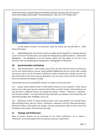 National Workshop on Applied Regression Modelling and Report Writing in Business Research
Government College, Nedumangad, Thiruvananthapuram. India. 28th
to 30th
October 2019.
Page | 5
To edit citations already in the document, select the citation and click the Add-ins – select
Zotero Edit Citation.
9.2 Adding Bibliography: Once all the citations are added and the document is complete place the
cursor at the end of the document, and compile the bibliography by selecting Add-ins – Zotero Insert
Bibliography. The bibliography of all the inserted citations will now appear at the end of the
document. User can add appropriate heading such as ‘Bibliography’ or ‘References’.
10 Synchronization and Backup
10.1 Data Synchronization: Zotero allows users to sync the items with their library at Zotero.org.
For this user should create an account. Zotero provides 300MB space free for syncing. After creating
the account, open in the PC the Zotero “Preferences” option and select Sync settings, and enter the
login information for the Zotero Account. By default, if you are online, Zotero will sync the data with
the server whenever the changes are made.
Attached files also can be synchronized, however it is subject to server space limit.
10.2 Backup: Zotero stores the data in Firefox profiles directory on your computer. To take manual
backup of your data, just copy the respective Zotero folder to another location. Alternatively you can
save the data in a different location, by enabling the settings in “Zotero - Preferences – Advanced –
Data Directory Location”. The Zotero Data Directory holds both your database and all related files and
attachments (images, PDFs, WebPages, and so on).
10.3 Restoration of Data: To restore backed up data in case of any problem, first, reinstall Zotero.
After restarting Firefox, open the “Zotero - Preferences – Advanced” and click “Show data directory”.
Remove the folders ‘zotero.sqlite’ and ‘storage’, and copy and paste the folders of same names from
the backup to this location. This will restore your data.
11 Settings and Preferences
Many of Zoreto’s features can be customized via the ‘Zotero preferences’. Go to “Zotero –
Preferences”, and use the options there to customize as per your requirements.
 