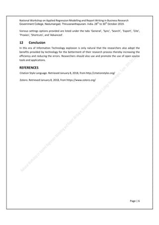 National Workshop on Applied Regression Modelling and Report Writing in Business Research
Government College, Nedumangad, Thiruvananthapuram. India. 28th
to 30th
October 2019.
Page | 6
Various settings options provided are listed under the tabs ‘General’, ‘Sync’, ‘Search’, ‘Export’, ‘Cite’,
‘Proxies’, ‘Shortcuts’, and ‘Advanced’.
12 Conclusion
In this era of Information Technology explosion is only natural that the researchers also adopt the
benefits provided by technology for the betterment of their research process thereby increasing the
efficiency and reducing the errors. Researchers should also use and promote the use of open source
tools and applications.
REFERENCES
Citation Style Language. Retrieved January 8, 2018, from http://citationstyles.org/
Zotero. Retrieved January 8, 2018, from https://www.zotero.org/
 