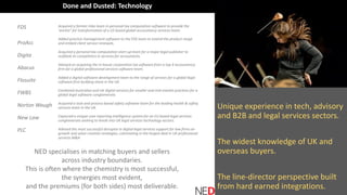 Unique experience in tech, advisory
and B2B and legal services sectors.
The widest knowledge of UK and
overseas buyers.
The line-director perspective built
from hard earned integrations.
FDS
ProAcc
Digita
Abacus
Flosuite
FWBS
Norton Waugh
New Law
PLC
Acquired a former mbo team in personal tax computation software to provide the
‘anchor’ for transformation of a US based global accountancy services team.
Added practice management software to the FDS team to extend the product range
and embed client service renewals.
Acquired a personal tax computation start-up team for a major legal publisher to
outflank its competitors in services for accountants.
Advised on acquiring the in-house corporation tax software from a top 4 accountancy
firm for a global professional services software team.
Added a digital software development team to the range of services for a global legal
software firm building share in the UK.
Combined Australian and UK digital services for smaller and mid-market practices for a
global legal software conglomerate.
Acquired a task and process based safety software team for the leading health & safety
services team in the UK.
Captured a unique case reporting intelligence system for an EU based legal services
conglomerate seeking to break into UK legal services technology sectors.
Advised the most successful disruptor in digital legal services support for law firms on
growth and value creation strategies, culminating in the largest deal in UK professional
services M&A
NED specialises in matching buyers and sellers
across industry boundaries.
This is often where the chemistry is most successful,
the synergies most evident,
and the premiums (for both sides) most deliverable.
Done and Dusted: Technology
 