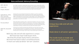 Unique buy-side and sell-side
experience.
Deals done in all sector specialisms.
The inside track on trade and
private equity thinking is yours.
IRPC; SBJ-ESS
LPMS; PPC;
Empire; Reward
SafetyWorks; EHSS;
RSSL-SelectQA;
Controls Assurance;
EH&SS; HMS; CHSS
PerryScottNash
ERM-HR; ClearlyHR;
FBS
NED’s buy-side and sell-side experience is unique.
We know how major trade buyers think.
We know the private equity metrics and tactics.
We know how hard it really is to build businesses.
It means we really do deliver ‘win-win’ solutions.
Done and Dusted: Advisory/Consulting
As UK M&A Principal for a global legal and accounting services conglomerate, we led
the creation of the first mid-market consolidation in the regulatory Consulting industry.
Taking an mbo team as ‘anchor’ the group built competencies in reseller networks(SBJ),
safety (LPMS), HR consulting (PPC), comp & ben (Reward) and regional plays (Empire)
to build the first legal services focused high value added market proposition.
Working with Lyceum Capital and the founder of NatBrit, we led the acquisitions
initiative for the leading safety consulting services team adding onsite technology
support (SafetyWorks), niche consulting (Controls Assurance and EH&SS); food safety
(HMS); and qualification training services in safety (CHSS). Lyceum sold the business for
a x3.1 return on their investment after 8 add on acquisitions too sales to £50m and
profitability to over £8m over 3 years.
PSN, a food safety consultancy with a strong niche reputation in the sector, was born
of the founders expertise and focus on client service. The business sold after a focused
limited auction process to SFQC, later rebranded Acoura, providing a platform for the
new group to extend services beyond food certification. The group subsequently sold to
Lloyds Register realising a handsome return for both PSN and their acquirer.
Acquiring some small HR consulting teams adds both new client bases and strong
cross-selling opportunities for any regulatory consultancy. Trade and assets deals can
be solid training grounds for management teams proving they rise buy and sell.
Advising teams on dressing for sale has been a long standing aspect of NEDs service.
 