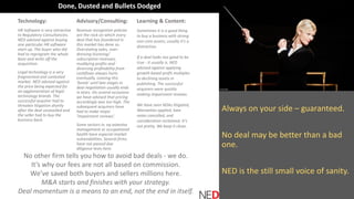 Always on your side – guaranteed.
No deal may be better than a bad
one.
NED is the still small voice of sanity.
Technology:
HR Software is very attractive
to Regulatory Consultancies.
NED advised against buying
one particular HR software
start-up. The buyer who did
had to reprogram the whole
base and write off the
acquisition.
Legal technology is a very
fragmented and contested
market. NED advised against
the price being expected for
an agglomeration of legal
technology brands. The
successful acquirer had to
threaten litigation shortly
after the deal unravelled and
the seller had to buy the
business back.
Advisory/Consulting:
Revenue recognition policies
are the rock on which every
deal that has foundered in
this market has done so.
Overstating sales, over-
dressing licensing/
subscription revenues,
muddying profits and
divorcing profitability from
cashflows always hurts
eventually. Leaving this
‘bomb’ until late stages in
deal negotiation usually ends
in tears. On several occasions
we have advised that pricing
accordingly was too high. The
subsequent acquirers have
had to make major
‘impairment reviews’.
Some sectors in, eg asbestos
management or occupational
health have especial market
vulnerabilities. Several firms
have not passed due
diligence tests here.
Learning & Content:
Sometimes it is a good thing
to buy a business with strong
non-core assets; usually it’s a
distraction.
If a deal looks too good to be
true - it usually is. NED
advised against applying
growth based profit multiples
to declining assets in
publishing. The successful
acquirers were quickly
making impairment reviews.
We have seen NDAs litigated,
Warranties applied, loan
notes cancelled, and
consideration reclaimed. It’s
not pretty. We keep it clean.
No other firm tells you how to avoid bad deals - we do.
It’s why our fees are not all based on commission.
We’ve saved both buyers and sellers millions here.
M&A starts and finishes with your strategy.
Deal momentum is a means to an end, not the end in itself.
Done, Dusted and Bullets Dodged
 