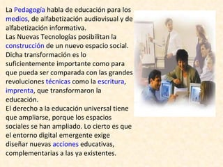 La  Pedagogía  habla de educación para los  medios , de alfabetización audiovisual y de alfabetización informativa. Las Nuevas Tecnologías posibilitan la  construcción  de un nuevo espacio social. Dicha transformación es lo suficientemente importante como para que pueda ser comparada con las grandes revoluciones  técnicas  como la  escritura ,  imprenta , que transformaron la educación. El derecho a la educación universal tiene que ampliarse, porque los espacios sociales se han ampliado. Lo cierto es que el entorno digital emergente exige diseñar nuevas  acciones  educativas, complementarias a las ya existentes. 