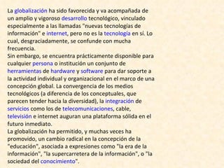 La  globalización  ha sido favorecida y va acompañada de un amplio y vigoroso  desarrollo  tecnológico, vinculado especialmente a las llamadas "nuevas tecnologías de información" e  internet , pero no es la  tecnología  en sí. Lo cual, desgraciadamente, se confunde con mucha frecuencia. Sin embargo, se encuentra prácticamente disponible para cualquier  persona  o institución un conjunto de  herramientas  de  hardware  y  software  para dar soporte a la actividad individual y organizacional en el marco de una concepción global. La convergencia de los medios tecnológicos (a diferencia de los conceptuales, que parecen tender hacia la diversidad), la  integración  de  servicios  como los de  telecomunicaciones , cable,  televisión  e internet auguran una plataforma sólida en el futuro inmediato. La globalización ha permitido, y muchas veces ha promovido, un cambio radical en la concepción de la "educación", asociada a expresiones como "la era de la información", "la supercarretera de la información", o "la sociedad del  conocimiento ". 