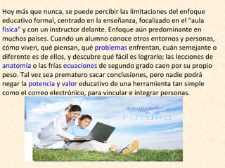 Hoy más que nunca, se puede percibir las limitaciones del enfoque educativo formal, centrado en la enseñanza, focalizado en el "aula  física " y con un instructor delante. Enfoque aún predominante en muchos países. Cuando un alumno conoce otros entornos y personas, cómo viven, qué piensan, qué  problemas  enfrentan, cuán semejante o diferente es de ellos, y descubre qué fácil es lograrlo; las lecciones de  anatomía  o las frías  ecuaciones  de segundo grado caen por su propio peso. Tal vez sea prematuro sacar conclusiones, pero nadie podrá negar la  potencia  y  valor  educativo de una herramienta tan simple como el correo electrónico, para vincular e integrar personas. 