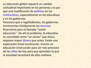 La educación global requiere un cambio actitudinal importante en las personas a la par que una modificación de  políticas  en las  instituciones , especialmente en las educativas y en los gobiernos. Pareciera que a regañadientes, los gobiernos incrementan tímidamente los  recursos  financieros para el llamado "sector educación". He ahí el problema, lo educativo es concebido como "un sector" que ahora requiere mayor  dinero  que antes. Existe una explicación lineal insuficiente. Invertir en educación (instrucción para ser más precisos) de los  niños  de hoy para que aprendan lo que la sociedad necesitará de ellos mañana. 