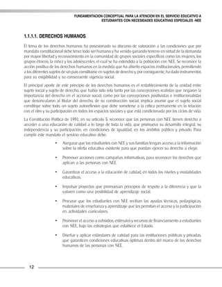 FUNDAMENTACION CONCEPTUAL PARA LA ATENCION EN EL SERVICIO EDUCATIVO A
                                             ESTUDIANTES CON NECESIDADES EDUCATIVAS ESPECIALES -NEE



1.1.1.1. DERECHOS HUMANOS
El tema de los derechos humanos ha posesionado su discurso de valoración a las condiciones que por
mandato constitucional debe tener todo ser humano y ha venido ganando terreno en virtud de la demanda
por mayor libertad y reconocimiento en la comunidad de grupos sociales específicos como las mujeres, los
grupos étnicos, la niñez y los adolescentes, el cual se ha extendido a la población con NEE. Se reconoce la
acción positiva de los derechos humanos en la medida que ha abierto espacios institucionales, permitiendo
a los diferentes sujetos de un país constituirse en sujetos de derecho y, por consiguiente, ha dado instrumentos
para su exigibilidad y su consecuente vigencia social.
El principal aporte de este principio de los derechos humanos es el restablecimiento de la unidad entre
sujeto social y sujeto de derecho, que había sido rota tanto por las concepciones realistas que negaron la
importancia del derecho en el accionar social, como por las concepciones positivistas e institucionalistas
que desvincularon al titular del derecho, de su construcción social; implica asumir que el sujeto social
constituye sobre todo, un sujeto autoreflexivo que debe someterse a la crítica permanente en la relación
con el otro y su participación en todos los espacios sociales y que está condicionada por los ciclos de vida.
La Constitución Política de 1991, en su artículo 5, reconoce que las personas con NEE tienen derecho a
acceder a una educación de calidad a lo largo de toda la vida, que promueva su desarrollo integral, su
independencia y su participación, en condiciones de igualdad, en los ámbitos público y privado. Para
cumplir este mandato el servicio educativo debe:
                   •    Asegurar que los estudiantes con NEE y sus familias tengan acceso a la información
                        sobre la oferta educativa existente para que puedan ejercer su derecho a elegir.

                   •    Promover acciones como campañas informativas, para reconocer los derechos que
                        aplican a las personas con NEE.

                   •    Garantizar el acceso a la educación de calidad, en todos los niveles y modalidades
                        educativas.

                   •    Impulsar proyectos que promuevan principios de respeto a la diferencia y que la
                        valoren como una posibilidad de aprendizaje social.

                   •    Procurar que los estudiantes con NEE reciban las ayudas técnicas, pedagógicas,
                        materiales de enseñanza y aprendizaje que les permitan el acceso y la participación
                        en actividades curriculares.

                   •    Promover el acceso a subsidios, estímulos y recursos de financiamiento a estudiantes
                        con NEE, bajo las estrategias que establece el Estado.

                   •    Diseñar y aplicar estándares de calidad para las instituciones públicas y privadas,
                        que garanticen condiciones educativas óptimas dentro del marco de los derechos
                        humanos de las personas con NEE.



   12
 
