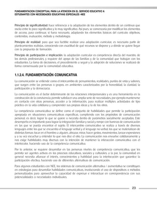 FUNDAMENTACION CONCEPTUAL PARA LA ATENCION EN EL SERVICIO EDUCATIVO A
ESTUDIANTES CON NECESIDADES EDUCATIVAS ESPECIALES -NEE



Principio de significatividad: hace referencia a la adaptación de los elementos dentro de un continuo que
oscila entre lo poco significativo y lo muy significativo. Así pues, se comenzaría por modificar los elementos
de acceso, para continuar, si fuera necesario, adaptando los elementos básicos del currículo: objetivos,
contenidos, evaluación, método y metodología.
Principio de realidad: para que sea factible realizar una adaptación curricular, es necesario partir de
planteamientos realistas, conociendo con exactitud de qué recursos se dispone y a dónde se quiere llegar
con la propuesta de formación.
Principio de participación e implicación: la adaptación curricular es competencia directa del maestro, de
los demás profesionales, y requiere del apoyo de las familias y de la comunidad que trabajan con los
estudiantes. La toma de decisiones, el procedimiento a seguir y la adopción de soluciones se realizará de
forma consensuada por la comunidad educativa.

1.1.2.4. FUNDAMENTACIÓN COMUNICATIVA
La comunicación se entiende como el intercambio de pensamientos, realidades, puntos de vista y saberes,
que surgen entre las personas o grupos, en ambientes caracterizados por la honestidad, la claridad, la
participación y la democracia.
La comunicación es el factor determinante de las relaciones interpersonales y es una herramienta en la
construcción de la convivencia; permite satisfacer una amplia serie de necesidades, por ejemplo mantenerse
en contacto con otras personas, acceder a la información, para realizar múltiples actividades de tipo
práctico en la vida cotidiana y comprender sus propias ideas y la de los otros.
La competencia comunicativa se define como el conjunto de habilidades que permite la participación
apropiada en situaciones comunicativas específicas, cumpliendo con los propósitos de comunicación
personal, es decir, lograr lo que se quiere o necesita dentro de parámetros socialmente aceptados. Este
desempeño es importante para lograr la integración familiar y social y rompe con barreras de comunicación
en las que se pueda encontrar el sujeto. El intercambio comunicativo se realiza a través de diversos
lenguajes entre los que se encuentra el lenguaje verbal y el lenguaje no verbal, los que se materializan de
distintas formas: tocar en el hombro a alguien, abrazar, mirar, hacer gestos, movimientos, lanzar expresiones
y a su vez escuchar y entender lo que nos dice el otro. La comunicación nos envuelve cotidianamente y
nos exige habilidades muy diversas con la intención de mantener la interacción comunicativa con el
interlocutor, haciendo uso de la competencia comunicativa.
Por lo anterior, se requiere desarrollar en las personas niveles de competencia comunicativa, que les
permita ser agentes activos en los procesos educativos, sociales y culturales; a la par, la comunidad en
general necesita afianzar el interés, conocimientos y habilidad para la interlocución que garantice la
participación efectiva, haciendo uso de diferentes alternativas de comunicación.
Para algunos estudiantes con NEE, los sistemas de comunicación alternativa / aumentativa se constituyen
en estrategias para desarrollar habilidades comunicativas, involucrando el uso de dispositivos o métodos
personalizados para aprovechar la capacidad de expresar e interactuar en correspondencia con sus
potencialidades o necesidades individuales.


                                                                                                       23
 