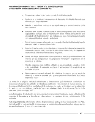 FUNDAMENTACION CONCEPTUAL PARA LA ATENCION EN EL SERVICIO EDUCATIVO A
ESTUDIANTES CON NECESIDADES EDUCATIVAS ESPECIALES -NEE



                   •   Tomar como política en las instituciones la flexibilidad curricular.

                   •   Involucrar a la familia en los programas de formación, brindándole herramientas
                       efectivas para su participación.

                   •   Orientar el aprendizaje centrado en su significación y su aprovechamiento en la
                       vida cotidiana.

                   •   Fortalecer a los rectores y coordinadores de instituciones y centros educativos en la
                       capacidad de liderazgo, para la materialización de las políticas en la atención a la
                       diversidad. Este fortalecimiento y las medidas que sean necesarias para lograrlo
                       son responsabilidad de los entes territoriales.

                   •   Formar los docentes, en coherencia con el proyecto educativo institucional y hacerla
                       extensiva a toda la comunidad educativa.

                   •   Impulsar desde las instituciones educativas, el ingreso en la política de la cooperación
                       intrasectorial, intersectorial y en la red de servicios de información y de cooperación
                       internacional, para la cofinanciación de programas.

                   •   Liderar estrategias de formación con la comunidad educativa, empoderándolos de
                       manera que sus competencias pedagógicas se mantengan y se potencien en el
                       proceso de la práctica.

                   •   Orientar programas para modificar actitudes en las comunidades educativas frente
                       a las posibilidades de desarrollo que tiene el ser humano, independiente de su
                       condición personal.

                   •   Revisar permanentemente el perfil del estudiante de manera que se amplíe la
                       mirada y la oferta de servicios para quienes presentan Necesidades Educativas
                       Especiales - NEE–

Las metas en el proyecto educativo corresponden a formulaciones que manifiestan su intención en
aproximarse al estándar de calidad o a indicadores establecidos y se expresan de manera concreta en
tiempo y cantidad con relación a los objetivos de la institución. Las metas se identifican con la satisfacción
del servicio y que se establecen en el texto: “las recomendaciones dadas al alcalde como Director de la
educación en su municipio, 2000” :
La meta de acceso de estudiantes con NEE, expresa el compromiso con la atención a esta población en la
propuesta de formación y se formulan en coherencia con la capacidad técnica y administrativa de la
institución.
Meta de permanencia, determina los criterios de promoción de grado y nivel de los estudiantes con NEE ,
haciendo visible el currículo flexible de manera que se les garantice el proceso formativo; además que se
les permita el avance de acuerdo a sus potenciales.


                                                                                                       43
 