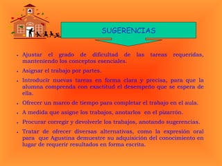 SUGERENCIAS
• Ajustar el grado de dificultad de las tareas requeridas,
manteniendo los conceptos esenciales.
• Asignar el trabajo por partes.
• Introducir nuevas tareas en forma clara y precisa, para que la
alumna comprenda con exactitud el desempeño que se espera de
ella.
• Ofrecer un marco de tiempo para completar el trabajo en el aula.
• A medida que asigne los trabajos, anotarlos en el pizarrón.
• Procurar corregir y devolverle los trabajos, anotando sugerencias.
• Tratar de ofrecer diversas alternativas, como la expresión oral
para que Agustina demuestre su adquisición del conocimiento en
lugar de requerir resultados en forma escrita.
 
