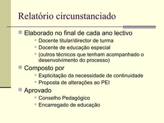 Relatório circunstanciado
 Elaborado no final de cada ano lectivo
        Docente titular/director de turma
        Docente de educação especial
        (outros técnicos que tenham acompanhado o
         desenvolvimento do processo)
 Composto por
        Explicitação da necessidade de continuidade
        Proposta de alterações ao PEI
 Aprovado
        Conselho Pedagógico
        Encarregado de educação
 
