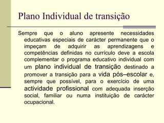 Plano Individual de transição
Sempre que o aluno apresente necessidades
  educativas especiais de carácter permanente que o
  impeçam de adquirir as aprendizagens e
  competências definidas no currículo deve a escola
  complementar o programa educativo individual com
  um plano individual de transição destinado a
  promover a transição para a vida pós–escolar e,
  sempre que possível, para o exercício de uma
  actividade profissional com adequada inserção
  social, familiar ou numa instituição de carácter
  ocupacional.
 