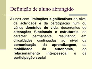 Definição de aluno abrangido
Alunos com limitações significativas ao nível
  da actividade e da participação num ou
  vários domínios de vida, decorrentes de
  alterações funcionais e estruturais, de
  carácter    permanente,    resultando  em
  dificuldades continuadas ao nível da
  comunicação, da         aprendizagem, da
  mobilidade,      da      autonomia,     do
  relacionamento      interpessoal    e   da
  participação social
 