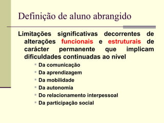 Definição de aluno abrangido
Limitações significativas decorrentes de
  alterações funcionais e estruturais de
  carácter   permanente     que     implicam
  dificuldades continuadas ao nível
        Da comunicação
        Da aprendizagem
        Da mobilidade
        Da autonomia
        Do relacionamento interpessoal
        Da participação social
 