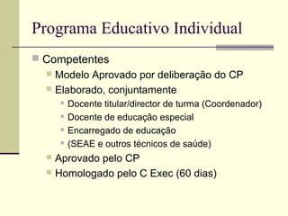 Programa Educativo Individual
 Competentes
   Modelo Aprovado por deliberação do CP
   Elaborado, conjuntamente
         Docente titular/director de turma (Coordenador)
         Docente de educação especial
         Encarregado de educação
         (SEAE e outros técnicos de saúde)
   Aprovado pelo CP
   Homologado pelo C Exec (60 dias)
 