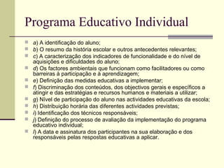 Programa Educativo Individual
 a) A identificação do aluno;
 b) O resumo da história escolar e outros antecedentes relevantes;
 c) A caracterização dos indicadores de funcionalidade e do nível de
    aquisições e dificuldades do aluno;
   d) Os factores ambientais que funcionam como facilitadores ou como
    barreiras à participação e à aprendizagem;
   e) Definição das medidas educativas a implementar;
   f) Discriminação dos conteúdos, dos objectivos gerais e específicos a
    atingir e das estratégias e recursos humanos e materiais a utilizar;
   g) Nível de participação do aluno nas actividades educativas da escola;
   h) Distribuição horária das diferentes actividades previstas;
   i) Identificação dos técnicos responsáveis;
   j) Definição do processo de avaliação da implementação do programa
    educativo individual;
   l) A data e assinatura dos participantes na sua elaboração e dos
    responsáveis pelas respostas educativas a aplicar.
 