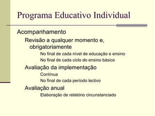 Programa Educativo Individual
Acompanhamento
  Revisão a qualquer momento e,
   obrigatoriamente
       No final de cada nível de educação e ensino
       No final de cada ciclo do ensino básico
  Avaliação da implementação
       Contínua
       No final de cada período lectivo
  Avaliação anual
       Elaboração de relatório circunstanciado
 