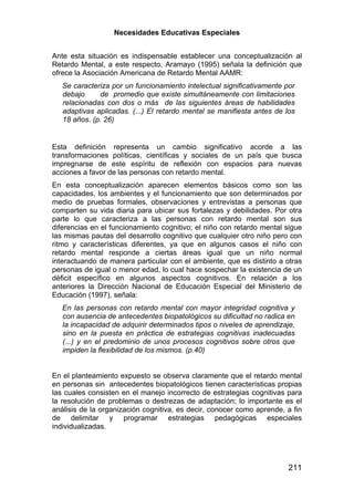 Necesidades Educativas Especiales


Ante esta situación es indispensable establecer una conceptualización al
Retardo Mental, a este respecto, Aramayo (1995) señala la definición que
ofrece la Asociación Americana de Retardo Mental AAMR:
   Se caracteriza por un funcionamiento intelectual significativamente por
   debajo     de promedio que existe simultáneamente con limitaciones
   relacionadas con dos o más de las siguientes áreas de habilidades
   adaptivas aplicadas. (...) El retardo mental se manifiesta antes de los
   18 años. (p. 26)


Esta definición representa un cambio significativo acorde a las
transformaciones políticas, científicas y sociales de un país que busca
impregnarse de este espíritu de reflexión con espacios para nuevas
acciones a favor de las personas con retardo mental.
En esta conceptualización aparecen elementos básicos como son las
capacidades, los ambientes y el funcionamiento que son determinados por
medio de pruebas formales, observaciones y entrevistas a personas que
comparten su vida diaria para ubicar sus fortalezas y debilidades. Por otra
parte lo que caracteriza a las personas con retardo mental son sus
diferencias en el funcionamiento cognitivo; el niño con retardo mental sigue
las mismas pautas del desarrollo cognitivo que cualquier otro niño pero con
ritmo y características diferentes, ya que en algunos casos el niño con
retardo mental responde a ciertas áreas igual que un niño normal
interactuando de manera particular con el ambiente, que es distinto a otras
personas de igual o menor edad, lo cual hace sospechar la existencia de un
déficit específico en algunos aspectos cognitivos. En relación a los
anteriores la Dirección Nacional de Educación Especial del Ministerio de
Educación (1997), señala:
   En las personas con retardo mental con mayor integridad cognitiva y
   con ausencia de antecedentes biopatológicos su dificultad no radica en
   la incapacidad de adquirir determinados tipos o niveles de aprendizaje,
   sino en la puesta en práctica de estrategias cognitivas inadecuadas
   (...) y en el predominio de unos procesos cognitivos sobre otros que
   impiden la flexibilidad de los mismos. (p.40)


En el planteamiento expuesto se observa claramente que el retardo mental
en personas sin antecedentes biopatológicos tienen características propias
las cuales consisten en el manejo incorrecto de estrategias cognitivas para
la resolución de problemas o destrezas de adaptación; lo importante es el
análisis de la organización cognitiva, es decir, conocer como aprende, a fin
de delimitar y programar estrategias pedagógicas especiales
individualizadas.




                                                                        211
 