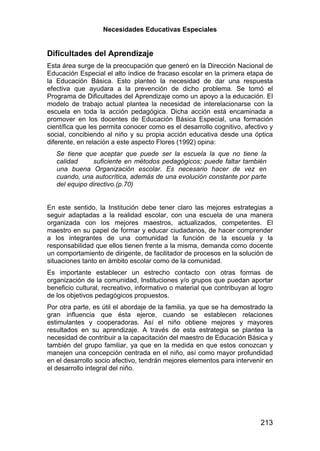 Necesidades Educativas Especiales


Dificultades del Aprendizaje
Esta área surge de la preocupación que generó en la Dirección Nacional de
Educación Especial el alto índice de fracaso escolar en la primera etapa de
la Educación Básica. Esto planteó la necesidad de dar una respuesta
efectiva que ayudara a la prevención de dicho problema. Se tomó el
Programa de Dificultades del Aprendizaje como un apoyo a la educación. El
modelo de trabajo actual plantea la necesidad de interelacionarse con la
escuela en toda la acción pedagógica. Dicha acción está encaminada a
promover en los docentes de Educación Básica Especial, una formación
científica que les permita conocer como es el desarrollo cognitivo, afectivo y
social, concibiendo al niño y su propia acción educativa desde una óptica
diferente, en relación a este aspecto Flores (1992) opina:
   Se tiene que aceptar que puede ser la escuela la que no tiene la
   calidad     suficiente en métodos pedagógicos; puede faltar también
   una buena Organización escolar. Es necesario hacer de vez en
   cuando, una autocrítica, además de una evolución constante por parte
   del equipo directivo.(p.70)


En este sentido, la Institución debe tener claro las mejores estrategias a
seguir adaptadas a la realidad escolar, con una escuela de una manera
organizada con los mejores maestros, actualizados, competentes. El
maestro en su papel de formar y educar ciudadanos, de hacer comprender
a los integrantes de una comunidad la función de la escuela y la
responsabilidad que ellos tienen frente a la misma, demanda como docente
un comportamiento de dirigente, de facilitador de procesos en la solución de
situaciones tanto en ámbito escolar como de la comunidad.
Es importante establecer un estrecho contacto con otras formas de
organización de la comunidad, Instituciones y/o grupos que puedan aportar
beneficio cultural, recreativo, informativo o material que contribuyan al logro
de los objetivos pedagógicos propuestos.
Por otra parte, es útil el abordaje de la familia, ya que se ha demostrado la
gran influencia que ésta ejerce, cuando se establecen relaciones
estimulantes y cooperadoras. Así el niño obtiene mejores y mayores
resultados en su aprendizaje. A través de esta estrategia se plantea la
necesidad de contribuir a la capacitación del maestro de Educación Básica y
también del grupo familiar, ya que en la medida en que estos conozcan y
manejen una concepción centrada en el niño, así como mayor profundidad
en el desarrollo socio afectivo, tendrán mejores elementos para intervenir en
el desarrollo integral del niño.




                                                                          213
 