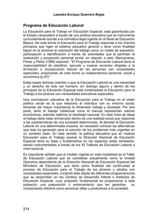 Leandro Enrique Guerrero Rojas


Programa de Educación Laboral
La Educación para el Trabajo en Educación Especial, está garantizada por
el Estado venezolano a través de una política educativa que se instrumenta
curricularmente acorde a la normativa legal vigente en el Nivel de Educación
Básica. De esta forma la Educación para el Trabajo responde a los mismos
principios que rigen el sistema educativo general y tiene como finalidad
lograr en la persona la valoración del trabajo como un medio de expresión,
participación e identificación a través de actividades que le permitan la
realización y proyección personal social, en relación a esto, Manzanares,
Flores y Pérez (1989) exponen: "El Programa de Educación Laboral tiene la
responsabilidad de planificar, ejecutar y evaluar acciones dirigidas a la
formación e incorporación laboral de las personas con necesidades
especiales, propiciando de esta forma su independencia personal, social y
económica.(p.67)"
Estas bases teóricas orientan a que la Educación Laboral es una necesidad
y un derecho de todo ser humano, sin distingo alguno y dentro de los
principios de la Educación Especial está contemplada la Educación para el
Trabajo a los jóvenes con necesidades educativas especiales.
Una connotación valorativa de la Educación para el Trabajo en el orden
político social es la que relaciona al individuo con su entorno social,
tomando así mayor importancia la dimensión trabajo y sociedad. Por otra
parte, tanto el trabajo intelectual como el manual representan valores
económicos, además reafirma la identidad nacional. En esta línea de ideas
el trabajo debe estar enmarcado dentro de una realidad social que responda
a las características de una sociedad determinada. Al abordar la Educación
Laboral en una determinada muestra, es necesario conocer las alternativas
que ésta ha generado para la solución de los problemas más urgentes en
un contexto dado. En este sentido, la política educativa que en materia
Educación para el Trabajo postula la Dirección Nacional de Educación
Especial tiene su base y fundamentos en los aspectos antes señalados,
siendo instrumentados a través de los 43 Talleres de Educación Laboral a
nivel nacional.
Es importante señalar que el modelo vigente en esta modalidad es el Taller
de Educación Laboral que es concebido actualmente como la Unidad
Operativa dependiente de la Dirección Nacional de Educación Especial del
Ministerio de Educación, que tiene como finalidad dar continuidad al
proceso de Educación para el Trabajo de los jóvenes y adultos con
necesidades especiales, iniciando éste desde las diferentes programaciones
que se desarrollan en los Centros de Desarrollo Infantil e Institutos de
Educación Especial, cuyo propósito fundamental es proporcionar a esta
población una preparación o entrenamiento que les garantice              su
incorporación efectiva como personas útiles y productivas a la sociedad.




214
 