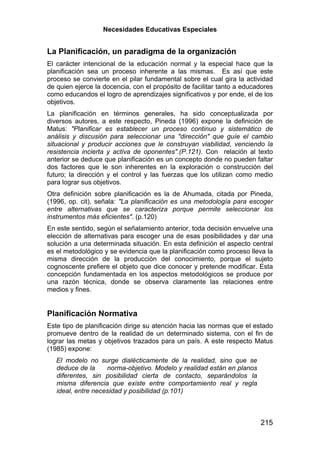 Necesidades Educativas Especiales


La Planificación, un paradigma de la organización
El carácter intencional de la educación normal y la especial hace que la
planificación sea un proceso inherente a las mismas. Es así que este
proceso se convierte en el pilar fundamental sobre el cual gira la actividad
de quien ejerce la docencia, con el propósito de facilitar tanto a educadores
como educandos el logro de aprendizajes significativos y por ende, el de los
objetivos.
La planificación en términos generales, ha sido conceptualizada por
diversos autores, a este respecto, Pineda (1996) expone la definición de
Matus: "Planificar es establecer un proceso continuo y sistemático de
análisis y discusión para seleccionar una "dirección" que guíe el cambio
situacional y producir acciones que le construyan viabilidad, venciendo la
resistencia incierta y activa de oponentes".(P.121). Con relación al texto
anterior se deduce que planificación es un concepto donde no pueden faltar
dos factores que le son inherentes en la exploración o construcción del
futuro; la dirección y el control y las fuerzas que los utilizan como medio
para lograr sus objetivos.
Otra definición sobre planificación es la de Ahumada, citada por Pineda,
(1996, op. cit), señala: "La planificación es una metodología para escoger
entre alternativas que se caracteriza porque permite seleccionar los
instrumentos más eficientes". (p.120)
En este sentido, según el señalamiento anterior, toda decisión envuelve una
elección de alternativas para escoger una de esas posibilidades y dar una
solución a una determinada situación. En esta definición el aspecto central
es el metodológico y se evidencia que la planificación como proceso lleva la
misma dirección de la producción del conocimiento, porque el sujeto
cognoscente prefiere el objeto que dice conocer y pretende modificar. Esta
concepción fundamentada en los aspectos metodológicos se produce por
una razón técnica, donde se observa claramente las relaciones entre
medios y fines.


Planificación Normativa
Este tipo de planificación dirige su atención hacia las normas que el estado
promueve dentro de la realidad de un determinado sistema, con el fin de
lograr las metas y objetivos trazados para un país. A este respecto Matus
(1985) expone:
   El modelo no surge dialécticamente de la realidad, sino que se
   deduce de la     norma-objetivo. Modelo y realidad están en planos
   diferentes, sin posibilidad cierta de contacto, separándolos la
   misma diferencia que existe entre comportamiento real y regla
   ideal, entre necesidad y posibilidad (p.101)



                                                                        215
 