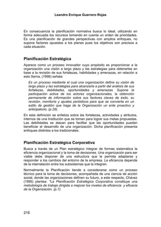 Leandro Enrique Guerrero Rojas



En consecuencia la planificación normativa busca lo ideal, utilizando en
forma adecuada los recursos tomando en cuenta un orden de prioridades.
Es una planificación de grandes perspectivas con amplios enfoques, no
supone factores opuestos a los planes pues los objetivos son precisos a
cada situación.


Planificación Estratégica
Aparece como un proceso innovador cuyo propósito es proporcionar a la
organización una visión a largo plazo y las estrategias para obtenerlas en
base a la revisión de sus fortalezas, habilidades y amenazas, en relación a
esto Serna, (1998) señala:
   Es un proceso mediante el cual una organización define su visión de
   largo plazo y las estrategias para alcanzarla a partir del análisis de sus
   fortalezas, debilidades, oportunidades y amenazas. Supone la
   participación activa de los actores organizacionales, la obtención
   permanente de información sobre sus factores claves de éxito, su
   revisión, monitoría y ajustes periódicos para que se convierta en un
   estilo de gestión que haga de la Organización un ente proactivo y
   anticipatorio. (p.29).
En esta definición se enfatiza sobre las fortalezas, actividades y atributos,
internos de una Institución que se toman para lograr sus metas propuestas.
Las debilidades se atacan para facilitar que las oportunidades puedan
beneficiar el desarrollo de una organización. Dicha planificación presenta
enfoques distintos a los tradicionales.


Planificación Estratégica Corporativa
Busca a través de un Plan estratégico integrar de formas sistemática la
eficiencia organizacional y la toma de decisiones. Una organización para ser
viable debe disponer de una estructura que le permita adaptarse y
responder a los cambios del entorno de la empresa. La eficiencia depende
de la interrelación entre los subsistemas que la integran.
Normalmente la Planificación tiende a considerarse como un proceso
técnico para la toma de decisiones, acompañada de una ciencia de acción
social, donde las organizaciones definen su futuro, a este respecto, Chávez
(1995) plantea: "La Planificación Estratégica Corporativa constituye una
metodología de trabajo dirigida a mejorar los niveles de eficiencia y eficacia
de la Organización. (p.7).




216
 
