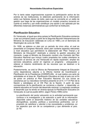 Necesidades Educativas Especiales


Por lo tanto estas organizaciones suponen la participación activa de los
actores de las instituciones, la obtención permanente de la información
sobre sus factores claves de éxito, para que se convierta en un estilo de
gestión que haga de las organizaciones un modelo proactivo tomando en
cuenta su entorno y por ende constituye una opción a ser aplicada por las
diferentes instancias administrativas que conforman la Institución.


Planificación Educativa
En Venezuela, al igual que otros países la Planificación Educativa comienza
a dar sus primeros pasos a partir de la Segunda Reunión Interamericana de
Ministros de Educación celebrada en Lima en 1956 y en el Seminario de
Washington de Junio de 1958.
En 1938, se elabora un plan por un período de cinco años, el cual es
presentado al Congreso Nacional, dicho plan contiene aspectos relevantes
a nivel educativo que permitieron la elaboración del "Plan Trienal y el
Ministerio de Educación" destinado a orientar la gestión educativa del
momento. Luego el Ministro de Educación nombró una Comisión del Plan
Educativo Nacional que incluyó cuatro propósitos los cuales orientaron la
educación al servicio de una Venezuela en rápida expansión; ampliar los
servicios educativos, poner en vigencia un programa - presupuesto y
obtener el máximo rendimiento de los recursos que se destinan a la
educación.
Posteriormente, se creó la Oficina de Planeamiento Integral de Educación
como dependencia adjunta a la Oficina Central de Coordinación y
Planificación de la Presidencia (CORDIPLAN), el cual realiza una serie de
actividades en el área de Planificación Educativa en todo el país con el fin
de poner en práctica el Plan Educativo Nacional. En sus inicios se
caracteriza por su naturaleza normativa presente en el IV, V Y VI Plan de la
Nación y estratégica en el VIII Plan de la Nación. A partir de esas
concepciones de la planificación se comienza a diseñar y desarrollar un
sistema educativo en función del desarrollo nacional. Lo expuesto constituye
el desarrollo que ha tenido en diversa épocas la Planificación Educativa en
Venezuela, la cual se puede definir, según Flores (1995) como:
   La planificación del sector educación es la actividad permanente que
   conduce a la investigación y de extensión a partir de la información
   disponible sobre el desarrollo histórico de las variables educativas
   demográficas, sociales, políticas y económicas pertinentes, con el
   propósito de satisfacer y atender a las necesidades y problemas, en
   los aspectos que son de su competencia y que demanda el país.
   (p.19).




                                                                       217
 