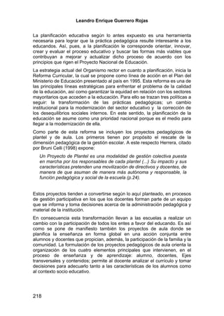 Leandro Enrique Guerrero Rojas


La planificación educativa según lo antes expuesto es una herramienta
necesaria para lograr que la práctica pedagógica resulte interesante a los
educandos. Así, pues, a la planificación le corresponde orientar, innovar,
crear y evaluar el proceso educativo y buscar las formas más viables que
contribuyan a mejorar y actualizar dicho proceso de acuerdo con los
principios que rigen el Proyecto Nacional de Educación.
La estrategia actual del Organismo rector en cuanto a planificación, inicia la
Reforma Curricular, la cual se propone como línea de acción en el Plan del
Ministerio de Educación presentado al país en 1995. Esta reforma es una de
las principales líneas estratégicas para enfrentar el problema de la calidad
de la educación, así como garantizar la equidad en relación con los sectores
mayoritarios que acceden a la educación. Para ello se trazan tres políticas a
seguir: la transformación de las prácticas pedagógicas; un cambio
institucional para la modernización del sector educativo y la corrección de
los desequilibrios sociales internos. En este sentido, la planificación de la
educación se asume como una prioridad nacional porque es el medio para
llegar a la modernización de ella.
Como parte de esta reforma se incluyen los proyectos pedagógicos de
plantel y de aula. Los primeros tienen por propósito el rescate de la
dimensión pedagógica de la gestión escolar. A este respecto Herrera, citado
por Bruni Celli (1998) expone:
   Un Proyecto de Plantel es una modalidad de gestión colectiva puesta
   en marcha por los responsables de cada plantel (...) Su impacto y sus
   características pretenden una movilización de directivos y docentes, de
   manera de que asuman de manera más autónoma y responsable, la
   función pedagógica y social de la escuela (p.24).


Estos proyectos tienden a convertirse según lo aquí planteado, en procesos
de gestión participativa en los que los docentes forman parte de un equipo
que se informa y toma decisiones acerca de la administración pedagógica y
material de la institución.
En consecuencia esta transformación llevan a las escuelas a realizar un
cambio con la participación de todos los entes a favor del educando. Es así
como se pone de manifiesto también los proyectos de aula donde se
planifica la enseñanza en forma global en una acción conjunta entre
alumnos y docentes que propician, además, la participación de la familia y la
comunidad. La formulación de los proyectos pedagógicos de aula orienta la
organización de los cuatro elementos principales que intervienen, en el
proceso de enseñanza y de aprendizaje: alumno, docentes, Ejes
transversales y contenidos; permite al docente analizar el currículo y tomar
decisiones para adecuarlo tanto a las características de los alumnos como
al contexto socio educativo.




218
 