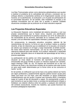 Necesidades Educativas Especiales


Los Ejes Transversales actúan como elementos globalizadores que ayudan
a resolver el problema de la verticalidad del currículo y conducen con su
enfoque afectivo a importantes cambios en la Organización escolar, en los
horarios, en la planificación, la evaluación y en el grado de participación de
la comunidad educativa. En tal sentido, esta modalidad no escapa a los
cambios innovadores que sin duda van a ayudar a resolver múltiples
situaciones complejas que se producen en el hacer educativo especial.


Los Proyectos Educativos Especiales
La Educación Especial, como modalidad del sistema educativo, y con sus
propias características que la hacen única, requiere una planificación
estratégica para transformar la práctica educativa con el fin de adecuarla a
las necesidades de los alumnos, derivadas de su contexto social, cultural
escolar y de sus diferentes capacidades intereses y potenciales.
En consecuencia, la respuesta educativa considera, además de las
características del alumno, la forma en que el profesor realiza su práctica
docente, el tipo de relaciones que se establecen en la escuela y el conjunto
de valores que empieza en el hogar y luego trascienden al ámbito escolar.
De todos estos factores mencionados, uno de los más importantes y de
relevancia especial para este estudio, es la actitud, interacción y capacidad
de la familia, elemento clave en el desarrollo del aprendizaje de los niños y
jóvenes especiales.
La participación de los padres con niños especiales y su actitud ante esa
situación se inicia desde el momento del nacimiento. Las reacciones
emocionales del grupo familiar al nacer un individuo especial son variadas,
según Aramayo (1995, op. cit): "El impacto del nacimiento de un hijo con
síndrome de Down y las reacciones iniciales de los padres ante este suceso
en gran parte están determinados por la forma como se les comunica el
hecho". (p.30).
En tal sentido, la notificación que se les hace a los padres deberá ser hecha
por algún profesional y posteriormente algunos padres buscan ayuda para
saber qué hacer con sus hijos, para ello necesitan un apoyo profesional
multidisciplinario que los ayude a superar ese momento difícil y orientarlos
luego en cuanto al tipo de educación a seguir. Es precisamente a partir d
ese momento en que se debe iniciar un proceso de sensibilización dirigido a
fortalecer una relación efectiva entre los padres y cualquier otro elemento
del contexto sociocultural, incluido los maestros, que pueda favorecer los
procesos pedagógicos especiales.




                                                                         219
 