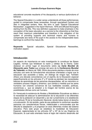 Leandro Enrique Guerrero Rojas


educational concrete resultants of his discapacity or serious dysfunctions of
behavior.
The Special Education in a wider sense understands all those performances
guided to compensate these necessities, through specialized Centers and
also in integrated centers. Now, the term is used “Special Educational
Necessities”, suggested in the report Warnock, 1978 and diffused thoroughly
starting from the 80s. This new definition supposes to make emphasis in the
conception of the basic education as a service to the citizenship so that they
reach their maximum potentialities and therefore in the obligation of the
system of providing supports and technical means and humans to
compensate ace lacks of the pupil in the access to the indispensable basic
learnings to confront the mature life.


Keywords:      Special    education,    Special   Educational    Necessities,
motivation aspect.



Introducción
Un aspecto de importancia en esta investigación lo constituye las Bases
Legales, normas que fortalecen la razón y validez de la misma. Cabe
destacar en primer lugar el documento sobre La Carta Mundial de
Educación para Todos que emerge del seno de la Conferencia Mundial
de Tailandia, en Marzo de 1990. Dicho documento plantea a través de once
artículos una serie de formulaciones educativas orientadas a lograr que la
educación sea accesible a todos, sin distingo de ningún tipo. También
ofrece una elevada concordancia con el espíritu de la Educación especial
específicamente en los artículos 3º y 5º donde se plantean las necesidades
básicas de aprendizaje de las personas discapacitadas, allí se vislumbra un
verdadero proceso integral y dinámico, que cambia a medida que los seres
humanos van creando conciencia de sus realidades sociales, políticas,
económicas y que se adapten a la imagen del hombre acerca de las
posibilidades últimas como ser humano.
En Venezuela la existencia de Niveles y Modalidades Educativas se debe a
la necesidad de adecuar la administración de la educación a las diferentes
etapas de la población en desarrollo y así dar cumplimiento a lo establecido
en el artículo 78 de la Constitución Nacional, donde todos tienen el derecho
a la educación. En tal sentido, parte de esa población lo conforman aquellas
personas con características físicas, intelectuales o emocionales que les
dificulta la adaptación y el progresar en esos diferentes niveles del sistema
educativo. Para este grupo se establece la modalidad de Educación
Especial, reglamentada en los artículos 32º y 33º de la Ley Orgánica de
Educación, la cual está orientada hacia el logro del máximo desarrollo del



202
 