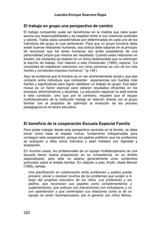 Leandro Enrique Guerrero Rojas


El trabajo en grupo una perspectiva de cambio
El trabajo compartido suele ser beneficioso en la medida que cada quien
asuma sus responsabilidades y se respeten entre sí sus creencias actitudes
y valores. Todas estas características son determinadas en cada uno de los
individuos del grupo al cual pertenecen. Para que un grupo funcione debe
existir buenas relaciones humanas, esa actitud debe basarse en el principio
de reconocer que los seres humanos son entes poseedores de una
personalidad propia que merece ser respetada. Cuando estas relaciones no
existen, los contactos se realizan en un clima desfavorable que no estimulan
el espíritu de trabajo. Con relación a esto Chiavenato, (1995), expone: "La
necesidad de establecer relaciones con otras personas es uno de los más
fuertes y constantes impulsos humanos." (p.148 )
Aquí se evidencia que el hombre es un ser eminentemente social y que ese
contacto entre individuos que comparten experiencias son fuentes más
fuertes y significativas para lograr satisfacer un trabajo en grupo. Esa labor
mutua es un factor esencial para obtener resultados eficientes en los
procesos administrativos y docentes. La educación especial no está exenta
a esta condición, sino que por el contrario, requiere que el equipo
multidisciplinario de la institución trabaje en relación directa con el grupo
familiar con el propósito de optimizar la evolución de los proceso
pedagógicos en el hecho educativo



El beneficio de la cooperación Escuela Especial Familia
Para poder trabajar desde esta perspectiva centrada en la familia, se debe
tomar como base el respeto mutuo, fundamento indispensable para
conseguir esta cooperación, porque los padres prefieren que los profesores
se acerquen a ellos como individuo y sean tratados con dignidad y
aceptación.
En muchos casos, los profesionales de un equipo multidisciplinario de una
escuela tienen buena preparación en su competencia, en su ámbito
especializado; pero éste no abarca generalmente unos contenidos
profundos sobre el ámbito familiar. En relación a esto, Kroth, citado Mercer
(1995), señala:
   Una planificación en colaboración entre profesores y padres puede
   prevenir, aliviar y resolver muchos de los problemas que surgen a lo
   largo del progreso educativo de los niños. Los profesores y los
   padres, que reconocen sus papeles como complementarios y
   suplementarios, que enfocan sus interacciones con entusiasmo y no
   con aprehensión y que contemplan sus relaciones como la de un
   equipo se verán recompensados, por lo general, por niños felices,




220
 