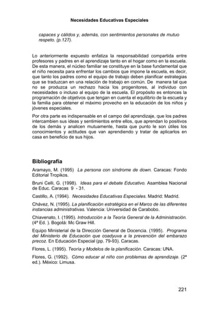 Necesidades Educativas Especiales


   capaces y cálidos y, además, con sentimientos personales de mutuo
   respeto. (p.127).


Lo anteriormente expuesto enfatiza la responsabilidad compartida entre
profesores y padres en el aprendizaje tanto en el hogar como en la escuela.
De esta manera, el núcleo familiar se constituye en la base fundamental que
el niño necesita para enfrentar los cambios que impone la escuela, es decir,
que tanto los padres como el equipo de trabajo deben planificar estrategias
que se traduzcan en una relación de trabajo en común. De manera tal que
no se produzca un rechazo hacia los progenitores, al individuo con
necesidades o incluso al equipo de la escuela. El propósito es entonces la
programación de objetivos que tengan en cuenta el equilibrio de la escuela y
la familia para obtener el máximo provecho en la educación de los niños y
jóvenes especiales.
Por otra parte es indispensable en el campo del aprendizaje, que los padres
intercambien sus ideas y sentimientos entre ellos, que aprendan lo positivos
de los demás y analicen mutuamente, hasta que punto le son útiles los
conocimientos y actitudes que van aprendiendo y tratar de aplicarlos en
casa en beneficio de sus hijos.




Bibliografía
Aramayo, M. (1995) La persona con síndrome de down. Caracas: Fondo
Editorial Tropikos.
Bruni Celli, G. (1998). Ideas para el debate Educativo. Asamblea Nacional
de Educ. Caracas 9 - 31.
Castillo, A. (1994). Necesidades Educativas Especiales. Madrid: Madrid.
Chávez, N. (1995). La planificación estratégica en el Marco de las diferentes
instancias administrativas. Valencia: Universidad de Carabobo.
Chiavenato, I. (1995). Introducción a la Teoría General de la Administración.
(4ª Ed. ). Bogotá: Mc Graw Hill.
Equipo Ministerial de la Dirección General de Docencia. (1995). Programa
del Ministerio de Educación que coadyuva a la prevención del embarazo
precoz. En Educación Especial (pp. 79-93). Caracas.
Flores, L. (1995). Teoría y Modelos de la planificación. Caracas: UNA.
Flores, G. (1992). Cómo educar al niño con problemas de aprendizaje. (2ª
ed.). México: Limusa.




                                                                         221
 