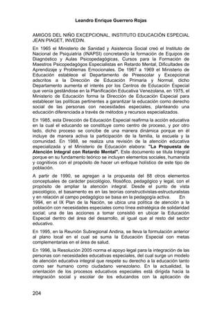 Leandro Enrique Guerrero Rojas


AMIGOS DEL NIÑO EXCEPCIONAL, INSTITUTO EDUCACIÓN ESPECIAL
JEAN PIAGET, INVEDIN.
En 1965 el Ministerio de Sanidad y Asistencia Social creó el Instituto de
Nacional de Psiquiatría (INAPSI) concretando la formación de Equipos de
Diagnóstico y Aulas Psicopedagógicas, Cursos para la Formación de
Maestros Psicopedagógos Especialistas en Retardo Mental, Dificultades de
Aprendizaje y Problemas Emocionales. De 1967 a 1969 el Ministerio de
Educación establece el Departamento de Preescolar y Excepcional
adscritos a la Dirección de Educación Primaria y Normal, dicho
Departamento aumenta el interés por los Centros de Educación Especial
que venía gestándose en la Planificación Educativa Venezolana, en 1975, el
Ministerio de Educación forma la Dirección de Educación Especial para
establecer las políticas pertinentes a garantizar la educación como derecho
social de las personas con necesidades especiales, planteando una
educación diferenciada a través de métodos y recursos especializados.
En 1985, esta Dirección de Educación Especial reafirma la acción educativa
en la cual el educando se constituye como centro de proceso, y por otro
lado, dicho proceso se concibe de una manera dinámica porque en él
incluye de manera activa la participación de la familia, la escuela y la
comunidad. En 1988, se realiza una revisión de la atención educativa
especializada y el Ministerio de Educación elabora: "La Propuesta de
Atención Integral con Retardo Mental". Este documento se titula Integral
porque en su fundamento teórico se incluyen elementos sociales, humanista
y cognitivos con el propósito de hacer un enfoque holístico de este tipo de
población.
A partir de 1990, se agregan a la propuesta del 88 otros elementos
conceptuales de carácter psicológico, filosófico, pedagógico y legal, con el
propósito de ampliar la atención integral. Desde el punto de vista
psicológico, el basamento es en las teorías constructivistas-estructuralistas
y en relación al campo pedagógico se basa en la pedagogía activa.      En
1994, en el IX Plan de la Nación, se ubica una política de atención a la
población con necesidades especiales como línea estratégica de solidaridad
social; una de las acciones a tomar consistió en ubicar la Educación
Especial dentro del área del desarrollo, al igual que al resto del sector
educativo.
En 1995, en la Reunión Subregional Andina, se lleva la formulación anterior
al plano local en el cual se suma la Educación Especial con metas
complementarias en el área de salud.
En 1996, la Resolución 2005 norma el apoyo legal para la integración de las
personas con necesidades educativas especiales, del cual surge un modelo
de atención educativa integral que respete su derecho a la educación tanto
como ser humano como ciudadano venezolano. En la actualidad, la
orientación de los procesos educativos especiales está dirigida hacia la
integración social y escolar de los educandos con la aplicación de


204
 