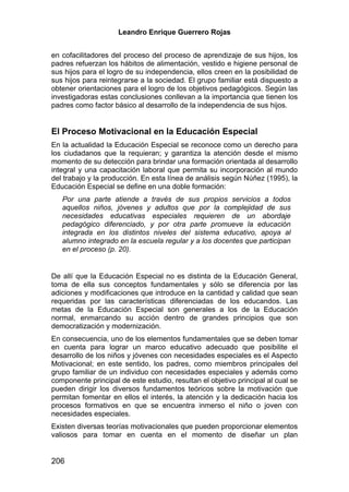 Leandro Enrique Guerrero Rojas


en cofacilitadores del proceso del proceso de aprendizaje de sus hijos, los
padres refuerzan los hábitos de alimentación, vestido e higiene personal de
sus hijos para el logro de su independencia, ellos creen en la posibilidad de
sus hijos para reintegrarse a la sociedad. El grupo familiar está dispuesto a
obtener orientaciones para el logro de los objetivos pedagógicos. Según las
investigadoras estas conclusiones conllevan a la importancia que tienen los
padres como factor básico al desarrollo de la independencia de sus hijos.


El Proceso Motivacional en la Educación Especial
En la actualidad la Educación Especial se reconoce como un derecho para
los ciudadanos que la requieran; y garantiza la atención desde el mismo
momento de su detección para brindar una formación orientada al desarrollo
integral y una capacitación laboral que permita su incorporación al mundo
del trabajo y la producción. En esta línea de análisis según Núñez (1995), la
Educación Especial se define en una doble formación:
   Por una parte atiende a través de sus propios servicios a todos
   aquellos niños, jóvenes y adultos que por la complejidad de sus
   necesidades educativas especiales requieren de un abordaje
   pedagógico diferenciado, y por otra parte promueve la educación
   integrada en los distintos niveles del sistema educativo, apoya al
   alumno integrado en la escuela regular y a los docentes que participan
   en el proceso (p. 20).


De allí que la Educación Especial no es distinta de la Educación General,
toma de ella sus conceptos fundamentales y sólo se diferencia por las
adiciones y modificaciones que introduce en la cantidad y calidad que sean
requeridas por las características diferenciadas de los educandos. Las
metas de la Educación Especial son generales a los de la Educación
normal, enmarcando su acción dentro de grandes principios que son
democratización y modernización.
En consecuencia, uno de los elementos fundamentales que se deben tomar
en cuenta para lograr un marco educativo adecuado que posibilite el
desarrollo de los niños y jóvenes con necesidades especiales es el Aspecto
Motivacional; en este sentido, los padres, como miembros principales del
grupo familiar de un individuo con necesidades especiales y además como
componente principal de este estudio, resultan el objetivo principal al cual se
pueden dirigir los diversos fundamentos teóricos sobre la motivación que
permitan fomentar en ellos el interés, la atención y la dedicación hacia los
procesos formativos en que se encuentra inmerso el niño o joven con
necesidades especiales.
Existen diversas teorías motivacionales que pueden proporcionar elementos
valiosos para tomar en cuenta en el momento de diseñar un plan


206
 