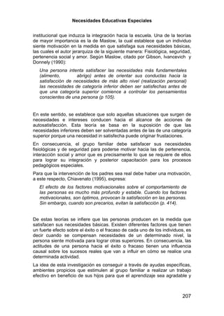 Necesidades Educativas Especiales


institucional que induzca la integración hacia la escuela. Una de la teorías
de mayor importancia es la de Maslow, la cual establece que un individuo
siente motivación en la medida en que satisfaga sus necesidades básicas,
las cuales el autor jerarquiza de la siguiente manera: Fisiológica, seguridad,
pertenencia social y amor. Según Maslow, citado por Gibson, Ivancevich y
Donnely (1990):
   Una persona intenta satisfacer las necesidades más fundamentales
   (alimento,       abrigo) antes de orientar sus conductas hacia la
   satisfacción de necesidades de más alto nivel (realización personal)
   las necesidades de categoría inferior deben ser satisfechas antes de
   que una categoría superior comience a controlar los pensamientos
   conscientes de una persona (p 105).


En este sentido, se establece que solo aquellas situaciones que surgen de
necesidades e intereses conducen hacia el alcance de acciones de
autosatisfacción. Esta teoría se basa en la suposición de que las
necesidades inferiores deben ser solventadas antes de las de una categoría
superior porque una necesidad in satisfecha puede originar frustaciones.
En consecuencia, el grupo familiar debe satisfacer sus necesidades
fisiológicas y de seguridad para poderse motivar hacia las de pertenencia,
interacción social y amor que es precisamente lo que se requiere de ellos
para lograr su integración y posterior capacitación para los procesos
pedagógicos especiales.
Para que la intervención de los padres sea real debe haber una motivación,
a este respecto, Chiavenato (1995), expresa:
   El efecto de los factores motivacionales sobre el comportamiento de
   las personas es mucho más profundo y estable. Cuando los factores
   motivacionales, son óptimos, provocan la satisfacción en las personas.
   Sin embargo, cuando son precarios, evitan la satisfacción (p. 414).


De estas teorías se infiere que las personas producen en la medida que
satisfacen sus necesidades básicas. Existen diferentes factores que tienen
un fuerte efecto sobre el éxito o el fracaso de cada uno de los individuos, es
decir cuando se compensan necesidades de un determinado nivel, la
persona siente motivada para lograr otras superiores. En consecuencia, las
actitudes de una persona hacia el éxito o fracaso tienen una influencia
causal sobre los sucesos reales que van a influir en cómo se realice una
determinada actividad.
La idea de esta investigación es conseguir a través de ayudas específicas,
ambientes propicios que estimulen al grupo familiar a realizar un trabajo
efectivo en beneficio de sus hijos para que el aprendizaje sea agradable y



                                                                         207
 