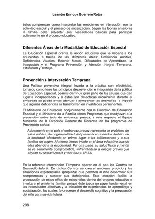 Leandro Enrique Guerrero Rojas


éstos comprendan como interpretar las emociones en interacción con la
actividad escolar y el proceso de socialización. Según las teorías anteriores
la familia debe solventar sus necesidades básicas para participar
activamente en el proceso educativo.


Diferentes Áreas de la Modalidad de Educación Especial
La Educación Especial orienta la acción educativa que se imparte a los
educandos a través de las diferentes áreas: Deficiencia Auditiva,
Deficiencias Visuales, Retardo Mental, Dificultades de Aprendizaje, la
Integración y el Programa Prevención y Atención Integral Temprana,
Educación y Trabajo.


Prevención e Intervención Temprana
Una Política preventiva integral llevada a la práctica con efectividad,
tomando como base los principios de prevención e integración de la política
de Educación Especial, permite disminuir gran parte de las causas que dan
lugar a incapacidades y si éstas son detectadas inicialmente durante el
embarazo se puede evitar, atenuar o compensar las anomalías e impedir
que algunas deficiencias se transformen en invalideces permanentes.
El Ministerio de Educación conjuntamente con la Dirección de Educación
Especial y el Ministerio de la Familia tienen Programas que coadyuvan a la
prevención sobre todo del embarazo precoz, a este respecto el Equipo
Ministerial de la Dirección General de Docencia en los programas de
Prevención señala:
   Actualmente en el país el embarazo precoz representa un problema de
   salud pública, de origen multifactorial presente en todos los ámbitos de
   la sociedad, afectando en primer lugar a las adolescentes y a sus
   familias de origen. Al mismo tiempo incide en el área educativa cuando
   ellas abandona la escolaridad. Por otra parte, su salud física y mental
   se ve seriamente comprometida, enfrentándose a riesgos graves que
   afectan su descendencia y vida futura. (P.82)


En la referente Intervención Temprana operan en el país los Centros de
Desarrollo Infantil. En dichos Centros se crea el ambiente propicio y las
situaciones experenciales apropiadas que permiten al niño desarrollar sus
competencias y superar sus deficiencias. Esta atención facilita la
prosecución de estos niños de estos niños dentro del proceso educativo e
involucra el ambiente familiar porque éste juega un papel fundamental en
las necesidades afectivas y la iniciación de experiencias de aprendizaje y
socialización, las cuales favorecerán el desarrollo cognitivo y la preparación
del niño para su vida futura.


208
 