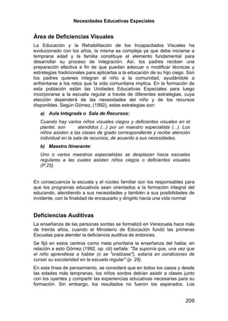 Necesidades Educativas Especiales


Área de Deficiencias Visuales
La Educación y la Rehabilitación de los Incapacitados Visuales ha
evolucionado con los años, la misma es compleja ya que debe iniciarse a
temprana edad y la familia constituye el elemento fundamental para
desarrollar su proceso de integración. Así, los padres reciben una
preparación efectiva a fin de que puedan adecuar o modificar técnicas y
estrategias tradicionales para aplicarlas a la educación de su hijo ciego. Son
los padres quienes integran al niño a la comunidad, ayudándole a
enfrentarse a los retos que la vida comunitaria implica. En la formación de
esta población están las Unidades Educativas Especiales para luego
incorporarse a la escuela regular a través de diferentes estrategias, cuya
elección dependerá de las necesidades del niño y de los recursos
disponibles. Según Gómez, (1992), estas estrategias son:
   a) Aula Integrada o Sala de Recursos:
   Cuando hay varios niños visuales ciegos y deficientes visuales en el
   plantel, son       atendidos (...) por un maestro especialista (...). Los
   niños asisten a las clases de grado correspondiente y recibe atención
   individual en la sala de recursos, de acuerdo a sus necesidades.
   b) Maestro Itinerante:
   Uno o varios maestros especialistas se desplazan hacia escuelas
   regulares a las cuales asisten niños ciegos o deficientes visuales
   (P.25)


En consecuencia la escuela y el núcleo familiar son los responsables para
que los programas educativos sean orientados a la formación integral del
educando, atendiendo a sus necesidades y también a sus posibilidades de
invidente, con la finalidad de encauzarlo y dirigirlo hacia una vida normal


Deficiencias Auditivas
La enseñanza de las personas sordas se formalizó en Venezuela hace más
de treinta años, cuando el Ministerio de Educación fundó las primeras
Escuelas para atender la deficiencia auditiva de entonces.
Se fijó en estos centros como meta prioritaria la enseñanza del habla; en
relación a esto Gómez (1992, op. cit) señala: "Se suponía que, una vez que
el niño aprendiese a hablar (o se "oralizase"), estaría en condiciones de
cursar su escolaridad en la escuela regular" (p. 28).
En esta línea de pensamiento, se consideró que en todos los casos y desde
las edades más tempranas, los niños sordos debían asistir a clases junto
con los oyentes y compartir las experiencias educativas necesarias para su
formación. Sin embargo, los resultados no fueron los esperados. Los


                                                                         209
 