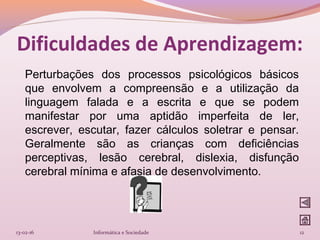 Perturbações dos processos psicológicos básicos
que envolvem a compreensão e a utilização da
linguagem falada e a escrita e que se podem
manifestar por uma aptidão imperfeita de ler,
escrever, escutar, fazer cálculos soletrar e pensar.
Geralmente são as crianças com deficiências
perceptivas, lesão cerebral, dislexia, disfunção
cerebral mínima e afasia de desenvolvimento.
13-02-16 Informática e Sociedade 12
Dificuldades de Aprendizagem:
 