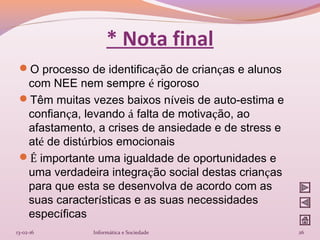 * Nota final
O processo de identificação de crianças e alunos
com NEE nem sempre é rigoroso
Têm muitas vezes baixos níveis de auto-estima e
confiança, levando á falta de motivação, ao
afastamento, a crises de ansiedade e de stress e
até de distúrbios emocionais
É importante uma igualdade de oportunidades e
uma verdadeira integração social destas crianças
para que esta se desenvolva de acordo com as
suas características e as suas necessidades
específicas
13-02-16 26Informática e Sociedade
 