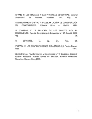 12
13 VAIN, P. LOS RITUALES Y LAS PRÁCTICAS EDUCATIVAS. Editorial
Universitaria de Misiones. Posadas, 1997. Pag. 73.
14 Ver NEWMAN, D, GRIFFIN, P. Y COLE, M. LA ZONA DE CONSTRUCCIÓN
DEL CONOCI-MIENTO. Editorial Morat a. Madrid, 1991.
15 EDWARDS, V. LA RELACIÓN DE LOS SUJETOS CON EL
CONOCIMIENTO. Revista Co-lombiana de Educación. N º 27. Bogotá, 1993.
Pag. 28.
16 EDWARDS, V. Op. Cit. Pag. 28.
17 LITWIN, E. LAS CONFIGURACIONES DIDÁCTICAS. Ed. Paidós. Buenos
Aires, 1997.
Edición Impresa: Revista Ensayos y Experiencias N° 49 Educación Especial:
Inclusión educativa. Nuevas formas de exclusión. Editorial Novedades
Educativas. Buenos Aires, 2003.
 