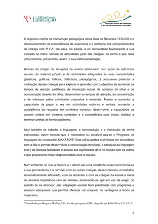 O objectivo central da intervenção pedagógica desta Sala de Recursos TEACCH é o
desenvolvimento de competências de autonomia e a melhoria dos comportamentos
da criança com P.E.A. em casa, na escola, e na comunidade favorecendo a sua
inclusão no maior número de actividades junto dos colegas, da turma a que cada
uma pertence, prevenindo, assim, a sua institucionalização.


Através da criação de situações de ensino estruturado com apoio de estruturas
visuais, de material próprio e de actividades adequadas às suas necessidades
(plásticas, gráficas, lúdicas, didácticas, pedagógicas,…) procura-se potenciar a
motivação destas crianças para explorar e aprender com o objectivo de aumentar os
tempos de atenção partilhada, de interacção social, de contacto do olhar e de
comunicação através do olhar, desenvolver os tempos de atenção, de concentração
e de interesse pelas actividades propostas e materiais. Manter e aumentar a
capacidade de pegar a vez em actividades motoras e verbais, aumentar a
consistência da resposta em contextos variados, desenvolver a capacidade de
cumprir ordens em diversos contextos e a competência para iniciar, realizar e
terminar tarefas de forma autónoma.


Aqui também se trabalha a linguagem, a comunicação e a interacção de forma
estruturada, assim sempre que é necessário ou possível usa-se o Programa de
linguagem do vocabulário MAKATON3. Este utiliza gestos e símbolos em simultâneo
com a fala e permite desenvolver a comunicação funcional, a estrutura da linguagem
oral e da literacia facilitando o acesso aos significados do e no mundo com os outros
o que proporciona maior disponibilidade para a relação.


Num ambiente no qual a firmeza e o afecto são uma constante essencial fomenta-se
a sua permanência e o convívio com as outras crianças, desenvolvendo um trabalho
sistematicamente articulado, com os docentes e com os colegas da escola e ainda
de extrema importância com as famílias, procurando-se agir em vez de reagir, no
sentido de se alcançar uma integração escolar bem planificada com programas e
serviços adequados que permita oferecer um conjunto de vantagens a todos os
implicados.

3
    Concebido por Margaret Walker, UK; Versão portuguesa 1985, adaptada por Isabel Prata C.E.A.C.F.


                                                                                                 11
 