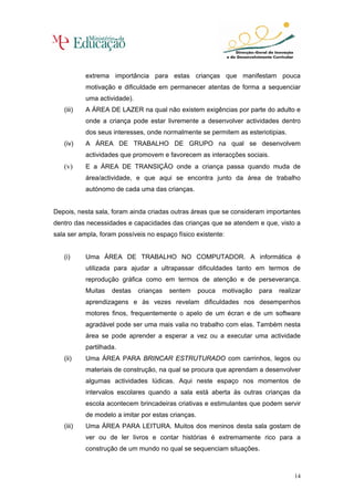 extrema importância para estas crianças que manifestam pouca
           motivação e dificuldade em permanecer atentas de forma a sequenciar
           uma actividade).
   (iii)   A ÁREA DE LAZER na qual não existem exigências por parte do adulto e
           onde a criança pode estar livremente a desenvolver actividades dentro
           dos seus interesses, onde normalmente se permitem as esteriotipias.
   (iv)    A ÁREA DE TRABALHO DE GRUPO na qual se desenvolvem
           actividades que promovem e favorecem as interacções sociais.
   (v)     E a ÁREA DE TRANSIÇÃO onde a criança passa quando muda de
           área/actividade, e que aqui se encontra junto da área de trabalho
           autónomo de cada uma das crianças.


Depois, nesta sala, foram ainda criadas outras áreas que se consideram importantes
dentro das necessidades e capacidades das crianças que se atendem e que, visto a
sala ser ampla, foram possíveis no espaço físico existente:


   (i)     Uma ÁREA DE TRABALHO NO COMPUTADOR. A informática é
           utilizada para ajudar a ultrapassar dificuldades tanto em termos de
           reprodução gráfica como em termos de atenção e de perseverança.
           Muitas   destas    crianças   sentem     pouca   motivação   para   realizar
           aprendizagens e às vezes revelam dificuldades nos desempenhos
           motores finos, frequentemente o apelo de um écran e de um software
           agradável pode ser uma mais valia no trabalho com elas. Também nesta
           área se pode aprender a esperar a vez ou a executar uma actividade
           partilhada.
   (ii)    Uma ÁREA PARA BRINCAR ESTRUTURADO com carrinhos, legos ou
           materiais de construção, na qual se procura que aprendam a desenvolver
           algumas actividades lúdicas. Aqui neste espaço nos momentos de
           intervalos escolares quando a sala está aberta às outras crianças da
           escola acontecem brincadeiras criativas e estimulantes que podem servir
           de modelo a imitar por estas crianças.
   (iii)   Uma ÁREA PARA LEITURA. Muitos dos meninos desta sala gostam de
           ver ou de ler livros e contar histórias é extremamente rico para a
           construção de um mundo no qual se sequenciam situações.



                                                                                    14
 