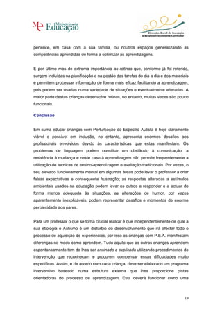pertence, em casa com a sua família, ou noutros espaços generalizando as
competências aprendidas de forma a optimizar as aprendizagens.


E por último mas de extrema importância as rotinas que, conforme já foi referido,
surgem incluídas na planificação e na gestão das tarefas do dia a dia e dos materiais
e permitem processar informação de forma mais eficaz facilitando a aprendizagem,
pois podem ser usadas numa variedade de situações e eventualmente alteradas. A
maior parte destas crianças desenvolve rotinas, no entanto, muitas vezes são pouco
funcionais.

Conclusão


Em suma educar crianças com Perturbação do Espectro Autista é hoje claramente
viável e possível em inclusão, no entanto, apresenta enormes desafios aos
profissionais envolvidos devido às características que estas manifestam. Os
problemas de linguagem podem constituir um obstáculo à comunicação; a
resistência à mudança e neste caso à aprendizagem não permite frequentemente a
utilização de técnicas de ensino-aprendizagem e avaliação tradicionais. Por vezes, o
seu elevado funcionamento mental em algumas áreas pode levar o professor a criar
falsas expectativas e consequente frustração; as respostas alteradas a estímulos
ambientais usados na educação podem levar os outros a responder e a actuar de
forma menos adequada às situações, as alterações de humor, por vezes
aparentemente inexplicáveis, podem representar desafios e momentos de enorme
perplexidade aos pares.


Para um professor o que se torna crucial realçar é que independentemente de qual a
sua etiologia o Autismo é um distúrbio do desenvolvimento que irá afectar todo o
processo de aquisição de experiências, por isso as crianças com P.E.A. manifestam
diferenças no modo como aprendem. Tudo aquilo que as outras crianças aprendem
espontaneamente tem de lhes ser ensinado e explicado utilizando procedimentos de
intervenção que reconheçam e procurem compensar essas dificuldades muito
específicas. Assim, e de acordo com cada criança, deve ser elaborado um programa
interventivo baseado numa estrutura externa que lhes proporcione pistas
orientadoras do processo de aprendizagem. Esta deverá funcionar como uma



                                                                                  19
 