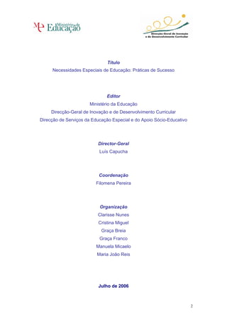 Título
     Necessidades Especiais de Educação: Práticas de Sucesso




                               Editor
                       Ministério da Educação
     Direcção-Geral de Inovação e de Desenvolvimento Curricular
Direcção de Serviços da Educação Especial e do Apoio Sócio-Educativo




                          Director-Geral
                           Luís Capucha




                           Coordenação
                         Filomena Pereira




                           Organização
                          Clarisse Nunes
                           Cristina Miguel
                            Graça Breia
                           Graça Franco
                          Manuela Micaelo
                          Maria João Reis




                           Julho de 2006



                                                                       2
 