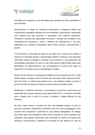 estratégia que compense a sua dificuldade para aprender de forma espontânea e
auto-orientada.


Efectivamente, a criação de ambientes estruturados e programas diários que
implementem estratégias aplicadas de forma detalhada, sequenciada e persistente
torna possível que elas aprendam e apresentem uma melhoria significativa.
Possibilita o aumento das capacidades funcionais, a redução das limitações e dos
comportamentos disruptivos e ainda a melhoria nos desempenhos e nas suas
adaptações aos contextos frequentados pelas outras crianças, nomeadamente o
escolar.


O envolvimento e a formação de todos os que lidam com a pessoa com autismo é
essencial. A interacção social e a aprendizagem tendem a melhorar a sua expressão
sintomática. Serão as relações a modificar a sua evolução e o seu prognóstico. As
necessidades específicas de cada um não serão apenas determinadas pelas suas
dificuldades de desenvolvimento, mas principalmente na forma como estas se
organizam no contexto em que a aprendizagem acontece.


Apesar de esta sala ser um espaço para trabalhar com as crianças com P.E.A. está
sempre aberta a qualquer aluno da escola que nela queira estar, seja para brincar,
para ser ouvido, ou apenas para esperar que o seu professor chegue. A pouco e
pouco ela é hoje um espaço de todos no qual se pratica a inclusão inversa.


Modificando o ambiente, reduzindo ou aumentando os estímulos, promovem-se as
interacções das crianças ajudando as que apresentam P.E.A. a encontrar motivação
para a relação com o outro e as outras a respeitar o colega diferente na sua
diferença.


De facto, nesta escola a inclusão tem sido uma realidade efectiva na qual os
docentes envolvidos, professores formidáveis tanto em termos pedagógicos como
pessoais, têm enriquecido e partilhado as suas práticas pedagógicas. Os colegas
das turmas após esta experiência vivida serão concerteza no futuro cidadãos mais
completos, pois praticam diariamente uma construção de valores de respeito pela
diferença e experimentam a tolerância à frustração ao não obterem do outro as



                                                                                20
 