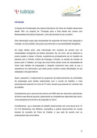 Introdução


A Equipa de Coordenação dos Apoios Educativos de Viana do Castelo desenvolve
desde 1991 um projecto de “Transição para a Vida Adulta dos Jovens com
Necessidades Educativas Especiais”, junto das Escolas do seu concelho.


Esta intervenção surgiu pela necessidade de responder de forma mais adequada à
inserção, na comunidade, dos jovens que terminam a sua escolaridade obrigatória.


Ao longo destes anos, esta intervenção tem evoluído de acordo com as
necessidades emergentes da prática educativa. Se, de início, ela se destinava a
jovens prestes a deixar a Escola, revestindo-se principalmente de um trabalho de
parceria com a Família, Centro de Emprego e Escola, no sentido de orientar os
jovens para o Trabalho, ao longo dos anos fomos dando conta da necessidade de
iniciar este trabalho de preparação e despiste vocacional mais cedo, já que a
experiência nos demonstrou que estes jovens sentiam muitas dificuldades na sua
adaptação à situação laboral.


Assim, passaram a implementar-se programas de desenvolvimento de actividades
de preparação para tarefas relacionadas com o mundo do trabalho, o mais
precocemente possível (no início do 3º ciclo), sempre que possível em contexto real
de trabalho.


Consideramos que o percurso dos alunos com NEE deve ser assumido, pela Escola,
da forma mais flexível possível, potenciando as competências adquiridas pelo aluno,
numa perspectiva funcional e de projecção no futuro.


Consideramos que a descrição do trabalho desenvolvido com uma aluna da E. B.
2,3 Frei Bartolomeu dos Mártires, exemplifica a prática desenvolvida em muitas
escolas do concelho de Viana do Castelo, e que está de acordo com os
pressupostos aqui enunciados.




                                                                                 24
 