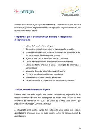 Esta terá subjacente a organização de um Plano de Transição para a Vida Adulta, o
qual deve proporcionar ao jovem momentos de exploração e aprofundamento da sua
relação com o mundo laboral.


Competências que se pretendem atingir, de âmbito sociocognitivas e
socioprofissionais


          •   Utilizar de forma funcional a língua.
          •   Demonstrar conhecimentos relativos à preservação da saúde.
          •   Tomar consciência crítica de factos e questões da actualidade e agir
              em função desta, o mais adequado possível.
          •   Agir de acordo com os seus direitos como consumidor.
          •   Utilizar de forma funcional o raciocínio numérico/matemático.
          •   Utilizar de forma funcional e lúdica Tecnologias de Informação e
              Comunicação.
          •   Valorizar a dimensão social e humana do trabalho.
          •   Conhecer e explorar possibilidades vocacionais.
          •   Seleccionar e planificar escolhas vocacionais.
          •   Evidenciar hábitos e comportamentos de trabalho apropriados.




Aspectos de desenvolvimento do projecto

Convém referir que este projecto não constitui uma resposta organizada só da
responsabilidade da Escola, mas corresponde ao modelo mais utilizado na área
geográfica de intervenção da ECAE de Viana do Castelo para alunos que
prosseguem estudos com Currículo Alternativo.


A intervenção junto destes alunos tem subjacente uma escola que propicie
aprendizagens funcionais e que as quais devem ocorrer no contexto normal da
aprendizagem.




                                                                                26
 