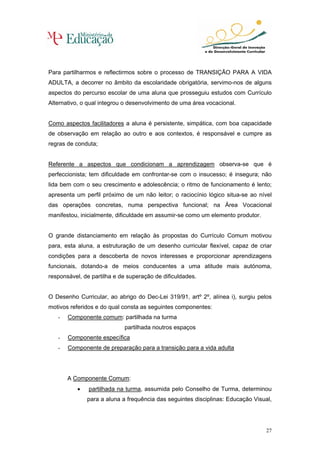 Para partilharmos e reflectirmos sobre o processo de TRANSIÇÃO PARA A VIDA
ADULTA, a decorrer no âmbito da escolaridade obrigatória, servimo-nos de alguns
aspectos do percurso escolar de uma aluna que prosseguiu estudos com Currículo
Alternativo, o qual integrou o desenvolvimento de uma área vocacional.


Como aspectos facilitadores a aluna é persistente, simpática, com boa capacidade
de observação em relação ao outro e aos contextos, é responsável e cumpre as
regras de conduta;


Referente a aspectos que condicionam a aprendizagem observa-se que é
perfeccionista; tem dificuldade em confrontar-se com o insucesso; é insegura; não
lida bem com o seu crescimento e adolescência; o ritmo de funcionamento é lento;
apresenta um perfil próximo de um não leitor; o raciocínio lógico situa-se ao nível
das operações concretas, numa perspectiva funcional; na Área Vocacional
manifestou, inicialmente, dificuldade em assumir-se como um elemento produtor.


O grande distanciamento em relação às propostas do Currículo Comum motivou
para, esta aluna, a estruturação de um desenho curricular flexível, capaz de criar
condições para a descoberta de novos interesses e proporcionar aprendizagens
funcionais, dotando-a de meios conducentes a uma atitude mais autónoma,
responsável, de partilha e de superação de dificuldades.


O Desenho Curricular, ao abrigo do Dec-Lei 319/91, artº 2º, alínea i), surgiu pelos
motivos referidos e do qual consta as seguintes componentes:
   -   Componente comum: partilhada na turma
                            partilhada noutros espaços
   -   Componente específica
   -   Componente de preparação para a transição para a vida adulta




       A Componente Comum:
          •    partilhada na turma, assumida pelo Conselho de Turma, determinou
              para a aluna a frequência das seguintes disciplinas: Educação Visual,




                                                                                 27
 